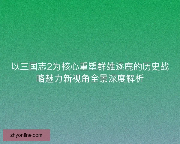 以三国志2为核心重塑群雄逐鹿的历史战略魅力新视角全景深度解析