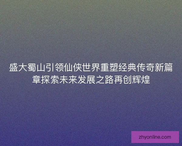 盛大蜀山引领仙侠世界重塑经典传奇新篇章探索未来发展之路再创辉煌