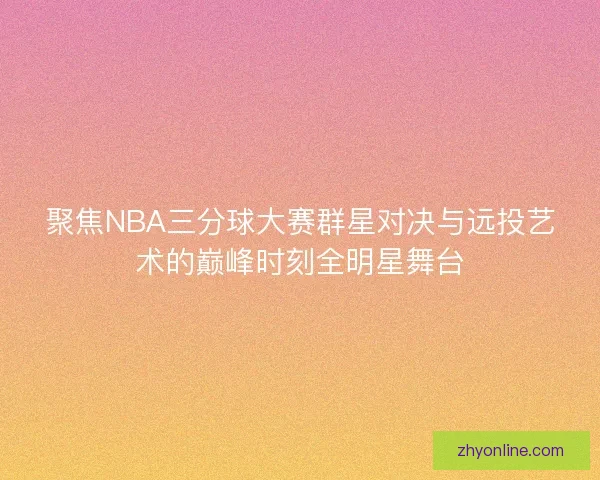 聚焦NBA三分球大赛群星对决与远投艺术的巅峰时刻全明星舞台 聚焦NBA三分球大赛群星对决与远投艺术的巅峰时刻全明星舞台