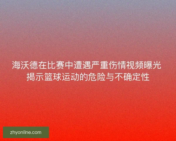 海沃德在比赛中遭遇严重伤情视频曝光 揭示篮球运动的危险与不确定性