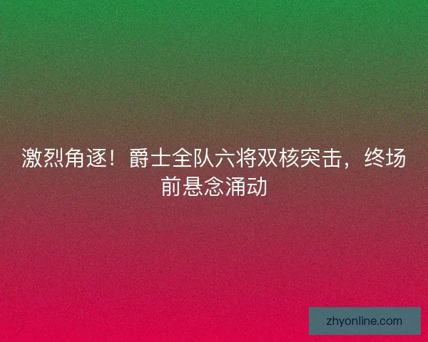 激烈角逐！爵士全队六将双核突击，终场前悬念涌动
