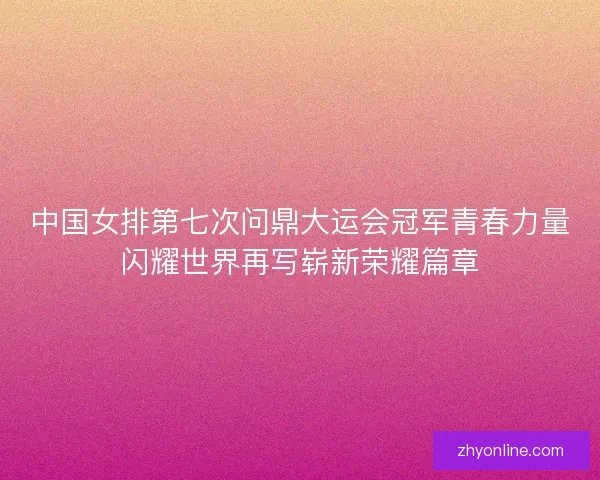 中国女排第七次问鼎大运会冠军青春力量闪耀世界再写崭新荣耀篇章