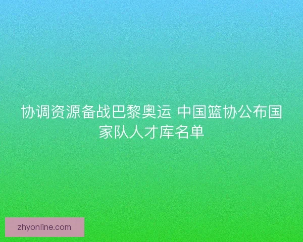 协调资源备战巴黎奥运 中国篮协公布国家队人才库名单