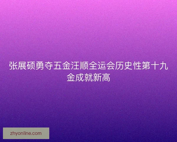 张展硕勇夺五金汪顺全运会历史性第十九金成就新高