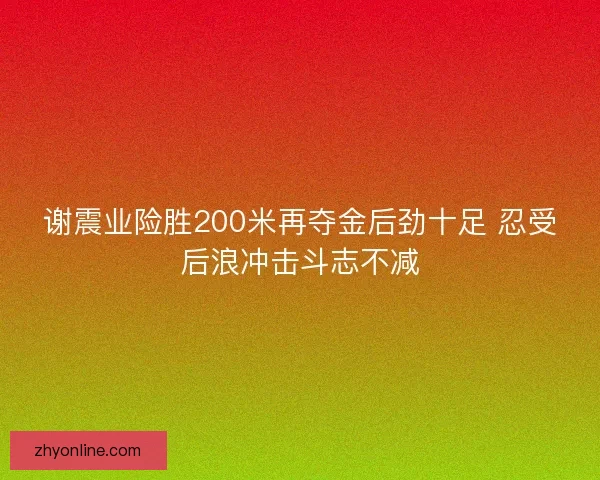 谢震业险胜200米再夺金后劲十足 忍受后浪冲击斗志不减 谢震业险胜200米再夺金后劲十足 忍受后浪冲击斗志不减
