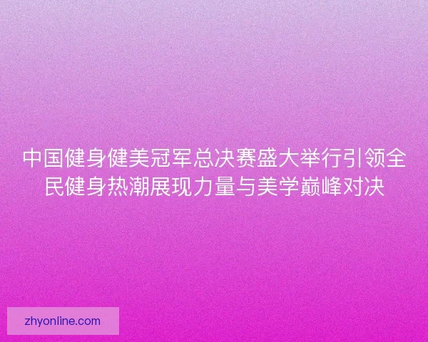 中国健身健美冠军总决赛盛大举行引领全民健身热潮展现力量与美学巅峰对决 中国健身健美冠军总决赛盛大举行引领全民健身热潮展现力量与美学巅峰对决