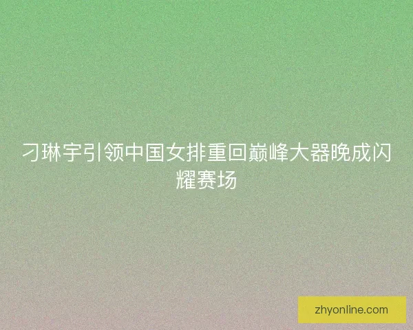 刁琳宇引领中国女排重回巅峰大器晚成闪耀赛场 刁琳宇引领中国女排重回巅峰大器晚成闪耀赛场