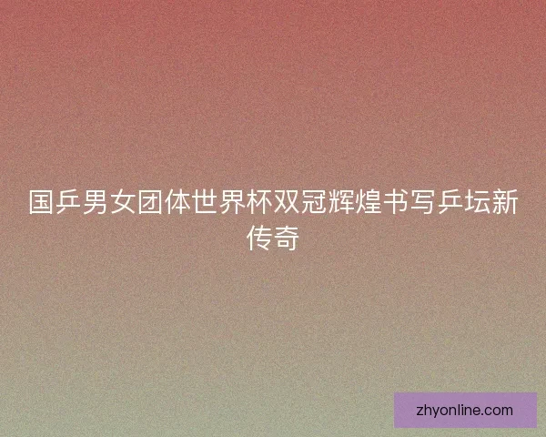 国乒男女团体世界杯双冠辉煌书写乒坛新传奇 国乒男女团体世界杯双冠辉煌书写乒坛新传奇