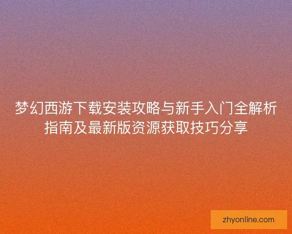 梦幻西游下载安装攻略与新手入门全解析指南及最新版资源获取技巧分享