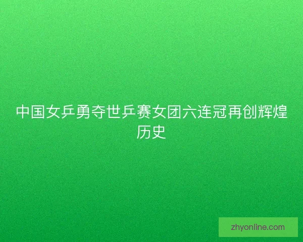 中国女乒勇夺世乒赛女团六连冠再创辉煌历史