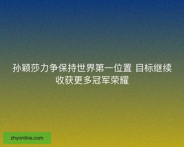 孙颖莎力争保持世界第一位置 目标继续收获更多冠军荣耀
