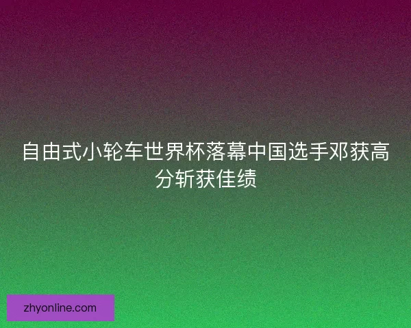 自由式小轮车世界杯落幕中国选手邓获高分斩获佳绩