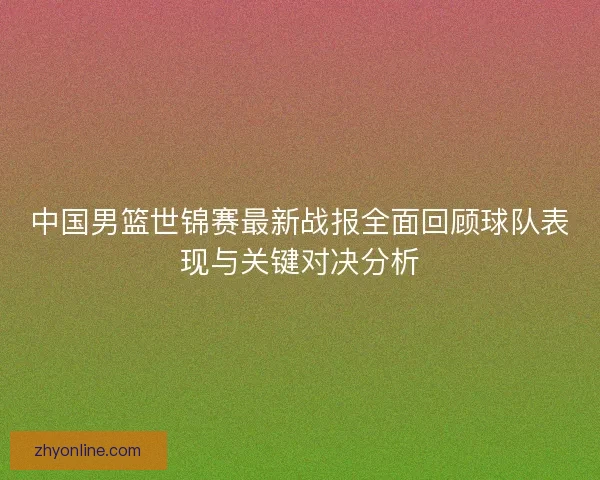 中国男篮世锦赛最新战报全面回顾球队表现与关键对决分析