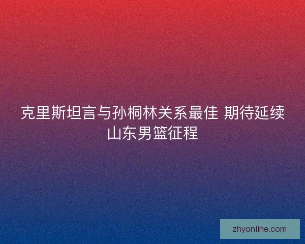 克里斯坦言与孙桐林关系最佳 期待延续山东男篮征程 克里斯坦言与孙桐林关系最佳 期待延续山东男篮征程