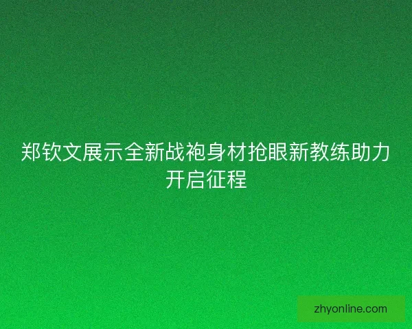 郑钦文展示全新战袍身材抢眼新教练助力开启征程