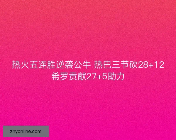 热火五连胜逆袭公牛 热巴三节砍28+12希罗贡献27+5助力