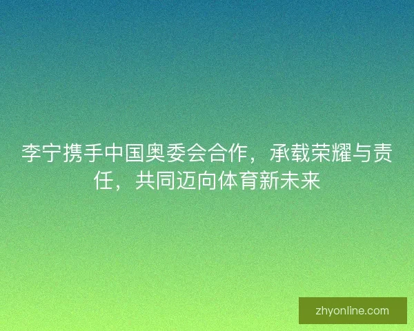 李宁携手中国奥委会合作,承载荣耀与责任,共同迈向体育新未来 李宁携手中国奥委会合作,承载荣耀与责任,共同迈向体育新未来
