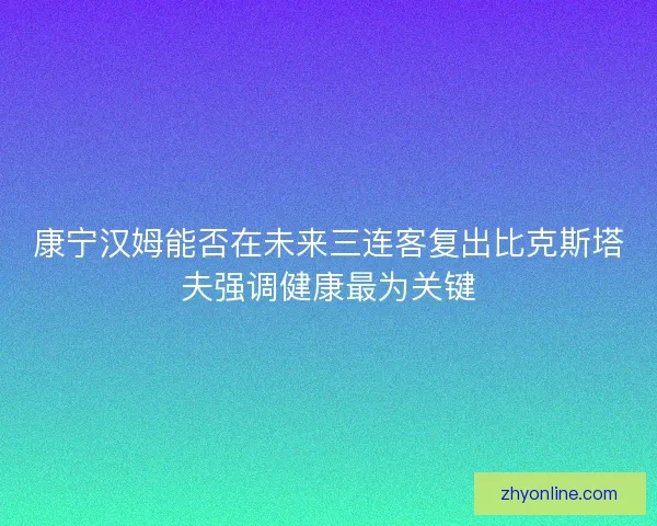 康宁汉姆能否在未来三连客复出比克斯塔夫强调健康最为关键 康宁汉姆能否在未来三连客复出比克斯塔夫强调健康最为关键