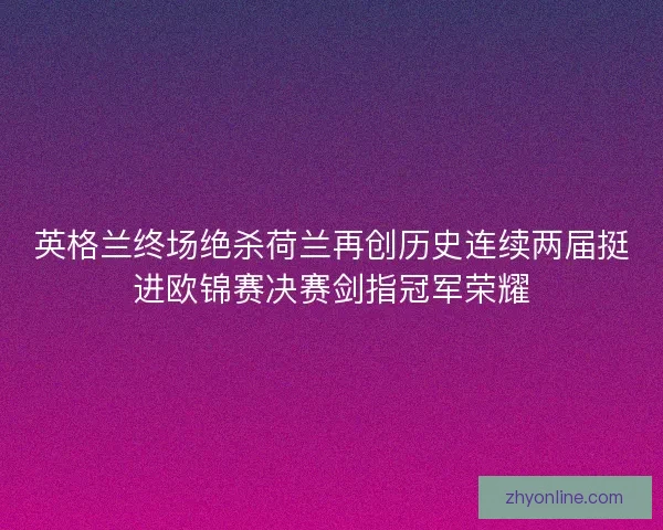 英格兰终场绝杀荷兰再创历史连续两届挺进欧锦赛决赛剑指冠军荣耀 英格兰终场绝杀荷兰再创历史连续两届挺进欧锦赛决赛剑指冠军荣耀