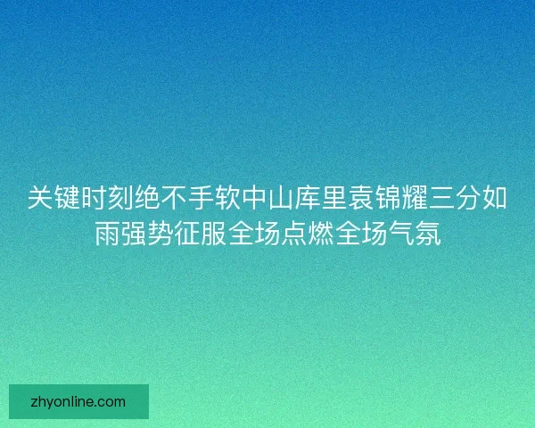 关键时刻绝不手软中山库里袁锦耀三分如雨强势征服全场点燃全场气氛