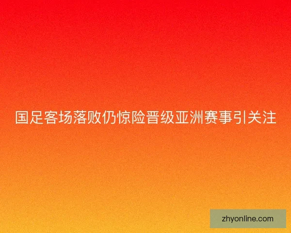 国足客场落败仍惊险晋级亚洲赛事引关注
