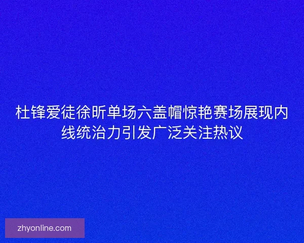 杜锋爱徒徐昕单场六盖帽惊艳赛场展现内线统治力引发广泛关注热议