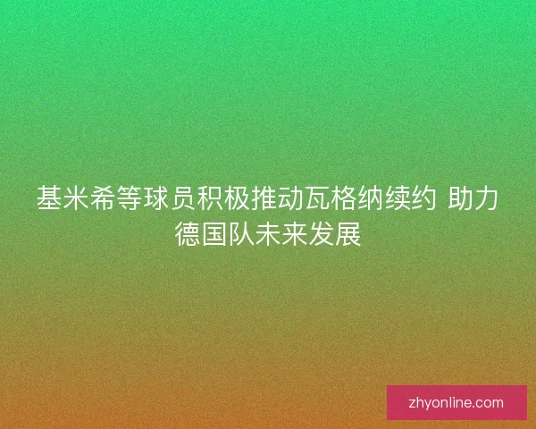 基米希等球员积极推动瓦格纳续约 助力德国队未来发展 基米希等球员积极推动瓦格纳续约 助力德国队未来发展