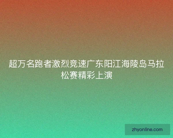 超万名跑者激烈竞速广东阳江海陵岛马拉松赛精彩上演 超万名跑者激烈竞速广东阳江海陵岛马拉松赛精彩上演